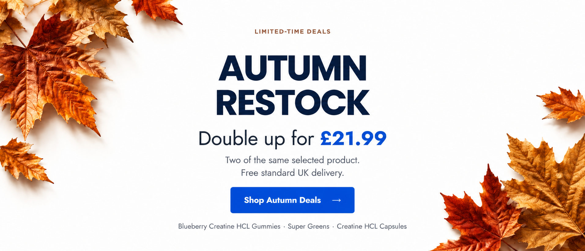 Autumn Restock. Double up for £21.99. Two of the same selected product. Free standard UK delivery. Blueberry Creatine HCL Gummies, Super Greens and Creatine HCL Capsules.